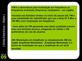 FM é a abreviatura para modulação em frequência ou frequência modulada ( frequency modulation - , em inglês). Iniciada nos Estados Unidos no início do século XX, FM é uma modalidade de radiodifusão que usa a faixa 87,5 Mhz a 108 Mhz com modulação em frequência.   Uma rádio em FM apresenta uma ótima qualidade sonora mas com limitado alcance, chegando em média a 100 quilômetros de raio de alcance. AM- Modulação em Amplitude ou simplesmente AM (do inglês  Amplitude Modulation  - Amplitude Modulada), é a forma de modulação em que a amplitude de um sinal senoidal   