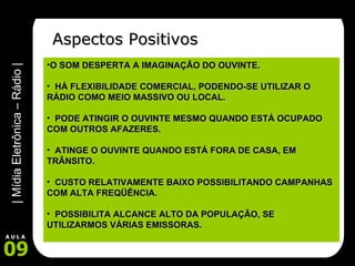 Aspectos Positivos O SOM DESPERTA A IMAGINAÇÃO DO OUVINTE. HÁ FLEXIBILIDADE COMERCIAL, PODENDO-SE UTILIZAR O RÁDIO COMO MEIO MASSIVO OU LOCAL. PODE ATINGIR O OUVINTE MESMO QUANDO ESTÁ OCUPADO COM OUTROS AFAZERES. ATINGE O OUVINTE QUANDO ESTÁ FORA DE CASA, EM TRÂNSITO. CUSTO RELATIVAMENTE BAIXO POSSIBILITANDO CAMPANHAS COM ALTA FREQÜÊNCIA. POSSIBILITA ALCANCE ALTO DA POPULAÇÃO, SE UTILIZARMOS VÁRIAS EMISSORAS.  