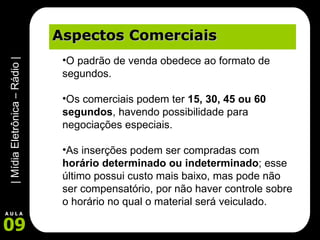 Aspectos Comerciais O padrão de venda obedece ao formato de segundos.  Os comerciais podem ter  15, 30, 45 ou 60 segundos , havendo possibilidade para negociações especiais.  As inserções podem ser compradas com  horário determinado ou indeterminado ; esse último possui custo mais baixo, mas pode não ser compensatório, por não haver controle sobre o horário no qual o material será veiculado. 