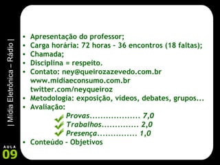 Apresentação do professor; Carga horária: 72 horas – 36 encontros (18 faltas); Chamada; Disciplina = respeito. Contato: ney@queirozazevedo.com.br www.midiaeconsumo.com.br twitter.com/neyqueiroz Metodologia: exposição, vídeos, debates, grupos... Avaliação:  Provas................... 7,0 Trabalhos.............. 2,0 Presença............... 1,0 Conteúdo – Objetivos 