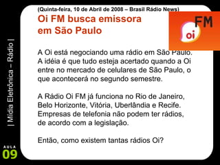 (Quinta-feira, 10 de Abril de 2008 – Brasil Rádio News) Oi FM busca emissora  em São Paulo A Oi está negociando uma rádio em São Paulo. A idéia é que tudo esteja acertado quando a Oi entre no mercado de celulares de São Paulo, o que acontecerá no segundo semestre. A Rádio Oi FM já funciona no Rio de Janeiro, Belo Horizonte, Vitória, Uberlândia e Recife. Empresas de telefonia não podem ter rádios, de acordo com a legislação.  Então, como existem tantas rádios Oi? 