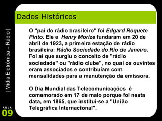 Dados Históricos O "pai do rádio brasileiro" foi  Edgard Roquete Pinto . Ele e   Henry Morize  fundaram em 20 de abril de 1923, a primeira estação de rádio brasileira:  Rádio Sociedade do Rio de Janeiro . Foi aí que surgiu o conceito de "rádio sociedade" ou "rádio clube", no qual os ouvintes eram associados e contribuíam com mensalidades para a manutenção da emissora.       O Dia Mundial das Telecomunicações  é  comemorado em 17 de maio porque foi nesta data, em 1865, que institui-se a "União Telegráfica Internacional".        