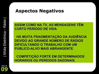 Aspectos Negativos ASSIM COMO NA TV, AS MENSAGENS TÊM CURTO PERÍODO DE VIDA HÁ MUITA FRAGMENTAÇÃO DA AUDIÊNCIA DEVIDO AO GRANDE NÚMERO DE RÁDIOS DIFICULTANDO O TRABALHO COM UM PÚBLICO-ALVO MAIS ABRANGENTE. COMPETIÇÃO FORTE EM DETERMINADOS HORÁRIOS OU PERÍODOS SAZONAIS. 