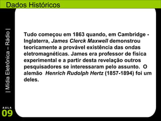 Dados Históricos Tudo começou em 1863 quando, em Cambridge - Inglaterra,  James Clerck Maxwell  demonstrou teoricamente a provável existência das ondas eletromagnéticas. James era professor de física experimental e a partir desta revelação outros pesquisadores se interessaram pelo assunto.  O alemão   Henrich Rudolph Hertz  (1857-1894) foi um deles. 