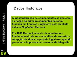 Dados Históricos A industrialização de equipamentos se deu com a criação da primeira companhia de rádio, fundada em Londres - Inglaterra pelo cientista italiano  Guglielmo Marconi .   Em 1896 Marconi já havia  demonstrado o funcionamento de seus aparelhos de emissão e recepção de sinais na própria Inglaterra, quando percebeu a importância comercial da telegrafia.      