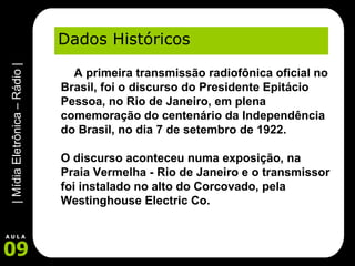 Dados Históricos      A primeira transmissão radiofônica oficial no Brasil, foi o discurso do Presidente Epitácio Pessoa, no Rio de Janeiro, em plena comemoração do centenário da Independência do Brasil, no dia 7 de setembro de 1922.  O discurso aconteceu numa exposição, na Praia Vermelha - Rio de Janeiro e o transmissor foi instalado no alto do Corcovado, pela Westinghouse Electric Co. 