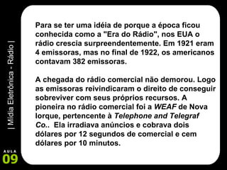 Para se ter uma idéia de porque a época ficou conhecida como a "Era do Rádio", nos EUA o rádio crescia surpreendentemente. Em 1921 eram 4 emissoras, mas no final de 1922, os americanos contavam 382 emissoras.      A chegada do rádio comercial não demorou. Logo as emissoras reivindicaram o direito de conseguir sobreviver com seus próprios recursos. A pioneira no rádio comercial foi a  WEAF  de Nova Iorque, pertencente à  Telephone and Telegraf Co. .  Ela irradiava anúncios e cobrava dois dólares por 12 segundos de comercial e cem dólares por 10 minutos.     