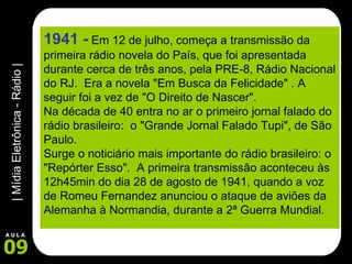 1941 -   Em 12 de julho, começa a transmissão da primeira rádio novela do País, que foi apresentada durante cerca de três anos, pela PRE-8, Rádio Nacional do RJ.  Era a novela "Em Busca da Felicidade" . A seguir foi a vez de "O Direito de Nascer". Na década de 40 entra no ar o primeiro jornal falado do rádio brasileiro:  o "Grande Jornal Falado Tupi", de São Paulo.  Surge o noticiário mais importante do rádio brasileiro: o "Repórter Esso".  A primeira transmissão aconteceu às 12h45min do dia 28 de agosto de 1941, quando a voz de Romeu Fernandez anunciou o ataque de aviões da Alemanha à Normandia, durante a 2ª Guerra Mundial.       