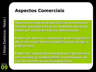 Aspectos Comerciais Algumas emissoras disponibilizam pacotes com muitas inserções com preço bastante abaixo da tabela por não terem horário determinado. Podem ser úteis se a campanha pedir freqüência alta e não exigir horário específico para atingir o público-alvo. Podem ser negociados espaços para patrocínio e  merchandising ,  testemunhais , transmissões ao vivo de eventos ou locais específicos. 
