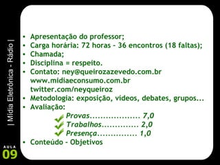 Apresentação do professor; Carga horária: 72 horas – 36 encontros (18 faltas); Chamada; Disciplina = respeito. Contato: ney@queirozazevedo.com.br www.midiaeconsumo.com.br twitter.com/neyqueiroz Metodologia: exposição, vídeos, debates, grupos... Avaliação:  Provas................... 7,0 Trabalhos.............. 2,0 Presença............... 1,0 Conteúdo – Objetivos 
