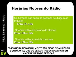 Horários Nobres do Rádio Os horários nos quais as pessoas se dirigem ao trabalho Entre 7h e 8h Quando estão em horário de almoço Entre 12h e 14h Quando estão a caminho de casa Entre 17h e 19h ESSES HORÁRIOS GERALMENTE TÊM PICOS DE AUDIÊNCIA BEM MAIORES QUE OS DEMAIS, PODENDO ATINGIR UM MAIOR NÚMERO DE PESSOAS.   