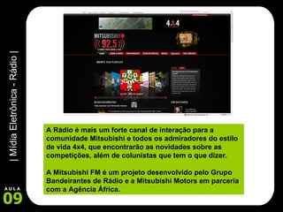 A Rádio é mais um forte canal de interação para a comunidade Mitsubishi e todos os admiradores do estilo de vida 4x4, que encontrarão as novidades sobre as competições, além de colunistas que tem o que dizer. A Mitsubishi FM é um projeto desenvolvido pelo Grupo Bandeirantes de Rádio e a Mitsubishi Motors em parceria com a Agência África. 