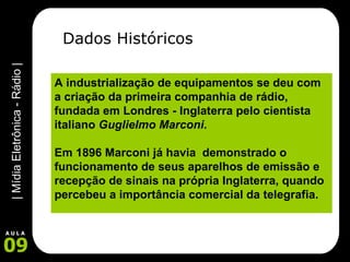 Dados Históricos A industrialização de equipamentos se deu com a criação da primeira companhia de rádio, fundada em Londres - Inglaterra pelo cientista italiano  Guglielmo Marconi .   Em 1896 Marconi já havia  demonstrado o funcionamento de seus aparelhos de emissão e recepção de sinais na própria Inglaterra, quando percebeu a importância comercial da telegrafia.      