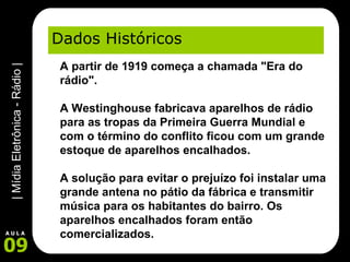 Dados Históricos A partir de 1919 começa a chamada "Era do rádio".    A Westinghouse fabricava aparelhos de rádio para as tropas da Primeira Guerra Mundial e com o término do conflito ficou com um grande estoque de aparelhos encalhados.  A solução para evitar o prejuízo foi instalar uma grande antena no pátio da fábrica e transmitir música para os habitantes do bairro. Os aparelhos encalhados foram então comercializados. 