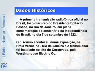Dados Históricos      A primeira transmissão radiofônica oficial no Brasil, foi o discurso do Presidente Epitácio Pessoa, no Rio de Janeiro, em plena comemoração do centenário da Independência do Brasil, no dia 7 de setembro de 1922.  O discurso aconteceu numa exposição, na Praia Vermelha - Rio de Janeiro e o transmissor foi instalado no alto do Corcovado, pela Westinghouse Electric Co. 