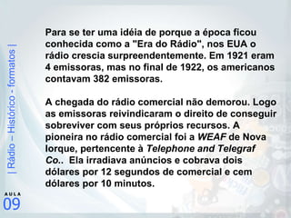Para se ter uma idéia de porque a época ficou conhecida como a "Era do Rádio", nos EUA o rádio crescia surpreendentemente. Em 1921 eram 4 emissoras, mas no final de 1922, os americanos contavam 382 emissoras.      A chegada do rádio comercial não demorou. Logo as emissoras reivindicaram o direito de conseguir sobreviver com seus próprios recursos. A pioneira no rádio comercial foi a  WEAF  de Nova Iorque, pertencente à  Telephone and Telegraf Co. .  Ela irradiava anúncios e cobrava dois dólares por 12 segundos de comercial e cem dólares por 10 minutos.     