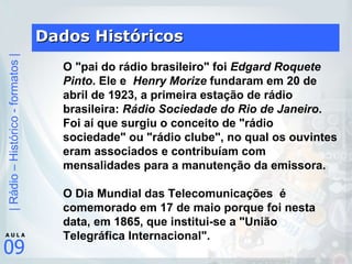 Dados Históricos O "pai do rádio brasileiro" foi  Edgard Roquete Pinto . Ele e   Henry Morize  fundaram em 20 de abril de 1923, a primeira estação de rádio brasileira:  Rádio Sociedade do Rio de Janeiro . Foi aí que surgiu o conceito de "rádio sociedade" ou "rádio clube", no qual os ouvintes eram associados e contribuíam com mensalidades para a manutenção da emissora.       O Dia Mundial das Telecomunicações  é  comemorado em 17 de maio porque foi nesta data, em 1865, que institui-se a "União Telegráfica Internacional".        