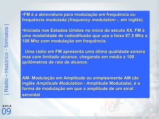 FM é a abreviatura para modulação em frequência ou frequência modulada ( frequency modulation - , em inglês). Iniciada nos Estados Unidos no início do século XX, FM é uma modalidade de radiodifusão que usa a faixa 87,5 Mhz a 108 Mhz com modulação em frequência.   Uma rádio em FM apresenta uma ótima qualidade sonora mas com limitado alcance, chegando em média a 100 quilômetros de raio de alcance. AM- Modulação em Amplitude ou simplesmente AM (do inglês  Amplitude Modulation  - Amplitude Modulada), é a forma de modulação em que a amplitude de um sinal senoidal   