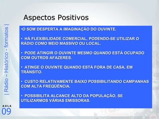 Aspectos Positivos O SOM DESPERTA A IMAGINAÇÃO DO OUVINTE. HÁ FLEXIBILIDADE COMERCIAL, PODENDO-SE UTILIZAR O RÁDIO COMO MEIO MASSIVO OU LOCAL. PODE ATINGIR O OUVINTE MESMO QUANDO ESTÁ OCUPADO COM OUTROS AFAZERES. ATINGE O OUVINTE QUANDO ESTÁ FORA DE CASA, EM TRÂNSITO. CUSTO RELATIVAMENTE BAIXO POSSIBILITANDO CAMPANHAS COM ALTA FREQÜÊNCIA. POSSIBILITA ALCANCE ALTO DA POPULAÇÃO, SE UTILIZARMOS VÁRIAS EMISSORAS.  