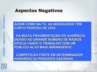 Aspectos Negativos ASSIM COMO NA TV, AS MENSAGENS TÊM CURTO PERÍODO DE VIDA HÁ MUITA FRAGMENTAÇÃO DA AUDIÊNCIA DEVIDO AO GRANDE NÚMERO DE RÁDIOS DIFICULTANDO O TRABALHO COM UM PÚBLICO-ALVO MAIS ABRANGENTE. COMPETIÇÃO FORTE EM DETERMINADOS HORÁRIOS OU PERÍODOS SAZONAIS. 