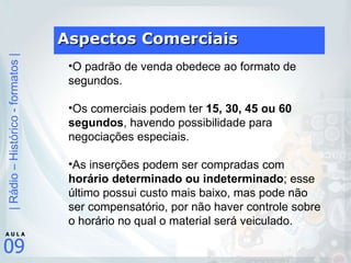Aspectos Comerciais O padrão de venda obedece ao formato de segundos.  Os comerciais podem ter  15, 30, 45 ou 60 segundos , havendo possibilidade para negociações especiais.  As inserções podem ser compradas com  horário determinado ou indeterminado ; esse último possui custo mais baixo, mas pode não ser compensatório, por não haver controle sobre o horário no qual o material será veiculado. 