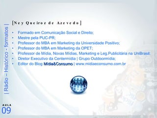 [Ney Queiroz de Azevedo] Formado em Comunicação Social e Direito; Mestre pela PUC-PR; Professor do MBA em Marketing da Universidade Positivo; Professor do MBA em Marketing da OPET; Professor de Mídia, Novas Mídias, Marketing e Leg.Publicitária na UniBrasil; Diretor Executivo da Centermídia | Grupo Outdoormídia;  Editor do Blog  Mídia&Consumo  | www.midiaeconsumo.com.br 