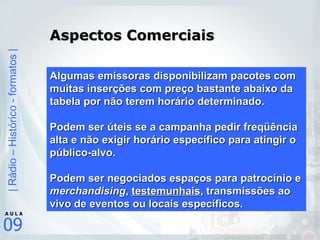Aspectos Comerciais Algumas emissoras disponibilizam pacotes com muitas inserções com preço bastante abaixo da tabela por não terem horário determinado. Podem ser úteis se a campanha pedir freqüência alta e não exigir horário específico para atingir o público-alvo. Podem ser negociados espaços para patrocínio e  merchandising ,  testemunhais , transmissões ao vivo de eventos ou locais específicos. 