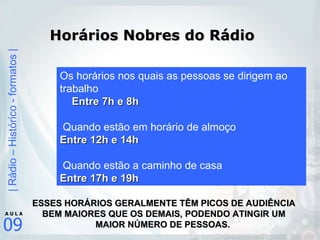 Horários Nobres do Rádio Os horários nos quais as pessoas se dirigem ao trabalho Entre 7h e 8h Quando estão em horário de almoço Entre 12h e 14h Quando estão a caminho de casa Entre 17h e 19h ESSES HORÁRIOS GERALMENTE TÊM PICOS DE AUDIÊNCIA BEM MAIORES QUE OS DEMAIS, PODENDO ATINGIR UM MAIOR NÚMERO DE PESSOAS.   