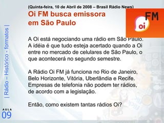 (Quinta-feira, 10 de Abril de 2008 – Brasil Rádio News) Oi FM busca emissora  em São Paulo A Oi está negociando uma rádio em São Paulo. A idéia é que tudo esteja acertado quando a Oi entre no mercado de celulares de São Paulo, o que acontecerá no segundo semestre. A Rádio Oi FM já funciona no Rio de Janeiro, Belo Horizonte, Vitória, Uberlândia e Recife. Empresas de telefonia não podem ter rádios, de acordo com a legislação.  Então, como existem tantas rádios Oi? 