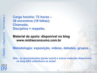Carga horária: 72 horas –  36 encontros (18 faltas); Chamada; Disciplina = respeito. Material de apoio: disponível no blog www.midiaeconsumo.com.br Metodologia: exposição, vídeos, debates, grupos... Obs.: as apresentações (power point) e outros materiais disponíveis no blog NÃO substituem as aulas! 