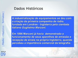 Dados Históricos A industrialização de equipamentos se deu com a criação da primeira companhia de rádio, fundada em Londres - Inglaterra pelo cientista italiano  Guglielmo Marconi .   Em 1896 Marconi já havia  demonstrado o funcionamento de seus aparelhos de emissão e recepção de sinais na própria Inglaterra, quando percebeu a importância comercial da telegrafia.      