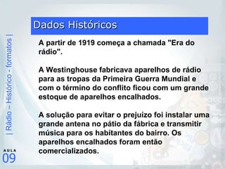 Dados Históricos A partir de 1919 começa a chamada "Era do rádio".    A Westinghouse fabricava aparelhos de rádio para as tropas da Primeira Guerra Mundial e com o término do conflito ficou com um grande estoque de aparelhos encalhados.  A solução para evitar o prejuízo foi instalar uma grande antena no pátio da fábrica e transmitir música para os habitantes do bairro. Os aparelhos encalhados foram então comercializados. 