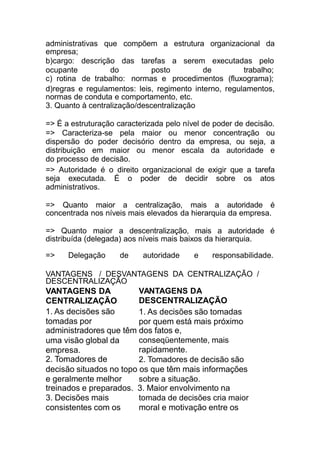 consistentes com os moral e motivação entre os
administrativas que compõem a estrutura organizacional da
empresa;
b)cargo: descrição das tarefas a serem executadas pelo
ocupante do posto de trabalho;
c) rotina de trabalho: normas e procedimentos (fluxograma);
d)regras e regulamentos: leis, regimento interno, regulamentos,
normas de conduta e comportamento, etc.
3. Quanto à centralização/descentralização
=> É a estruturação caracterizada pelo nível de poder de decisão.
=> Caracteriza-se pela maior ou menor concentração ou
dispersão do poder decisório dentro da empresa, ou seja, a
distribuição em maior ou menor escala da autoridade e
do processo de decisão.
=> Autoridade é o direito organizacional de exigir que a tarefa
seja executada. É o poder de decidir sobre os atos
administrativos.
=> Quanto maior a centralização, mais a autoridade é
concentrada nos níveis mais elevados da hierarquia da empresa.
=> Quanto maior a descentralização, mais a autoridade é
distribuída (delegada) aos níveis mais baixos da hierarquia.
=> Delegação de autoridade e responsabilidade.
VANTAGENS / DESVANTAGENS DA CENTRALIZAÇÃO /
DESCENTRALIZAÇÃO
VANTAGENS DA
CENTRALIZAÇÃO
1. As decisões são
tomadas por
VANTAGENS DA
DESCENTRALIZAÇÃO
1. As decisões são tomadas
por quem está mais próximo
administradores que têm dos fatos e,
uma visão global da
empresa.
2. Tomadores de
conseqüentemente, mais
rapidamente.
2. Tomadores de decisão são
decisão situados no topo os que têm mais informações
e geralmente melhor sobre a situação.
treinados e preparados. 3. Maior envolvimento na
3. Decisões mais tomada de decisões cria maior
 