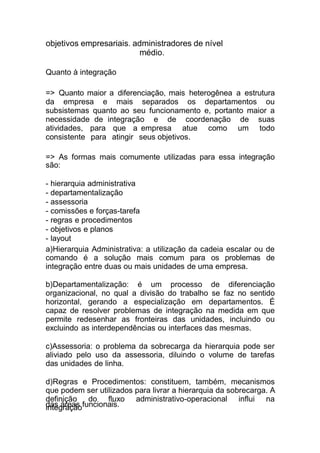 das áreas funcionais.
objetivos empresariais. administradores de nível
médio.
Quanto à integração
=> Quanto maior a diferenciação, mais heterogênea a estrutura
da empresa e mais separados os departamentos ou
subsistemas quanto ao seu funcionamento e, portanto maior a
necessidade de integração e de coordenação de suas
atividades, para que a empresa atue como um todo
consistente para atingir seus objetivos.
=> As formas mais comumente utilizadas para essa integração
são:
- hierarquia administrativa
- departamentalização
- assessoria
- comissões e forças-tarefa
- regras e procedimentos
- objetivos e planos
- layout
a)Hierarquia Administrativa: a utilização da cadeia escalar ou de
comando é a solução mais comum para os problemas de
integração entre duas ou mais unidades de uma empresa.
b)Departamentalização: é um processo de diferenciação
organizacional, no qual a divisão do trabalho se faz no sentido
horizontal, gerando a especialização em departamentos. É
capaz de resolver problemas de integração na medida em que
permite redesenhar as fronteiras das unidades, incluindo ou
excluindo as interdependências ou interfaces das mesmas.
c)Assessoria: o problema da sobrecarga da hierarquia pode ser
aliviado pelo uso da assessoria, diluindo o volume de tarefas
das unidades de linha.
d)Regras e Procedimentos: constituem, também, mecanismos
que podem ser utilizados para livrar a hierarquia da sobrecarga. A
definição do fluxo administrativo-operacional influi na
integração
 