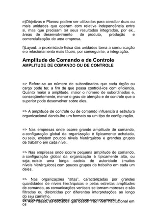 direção ao nível operacional caminham vagarosamente e
os
e)Objetivos e Planos: podem ser utilizados para conciliar duas ou
mais unidades que operam com relativa independência entre
si, mas que precisam ter seus resultados integrados, por ex.,
áreas de desenvolvimento de produto, produção e
comercialização de uma empresa.
f)Layout: a proximidade física das unidades torna a comunicação
e o relacionamento mais fáceis, por conseguinte, a integração.
Amplitude de Comando e de Controle
AMPLITUDE DE COMANDO OU DE CONTROLE
=> Refere-se ao número de subordinados que cada órgão ou
cargo pode ter, a fim de que possa controlá-los com eficiência.
Quanto maior a amplitude, maior o número de subordinados e,
conseqüentemente, menor o grau de atenção e de controle que o
superior pode desenvolver sobre eles.
=> A amplitude de controle ou de comando influencia a estrutura
organizacional dando-lhe um formato ou um tipo de configuração.
=> Nas empresas onde ocorre grande amplitude de comando,
a configuração global da organização é tipicamente achatada,
ou seja, existem poucos níveis hierárquicos e grandes grupos
de trabalho em cada nível.
=> Nas empresas onde ocorre pequena amplitude de comando,
a configuração global da organização é tipicamente alta, ou
seja, existe uma longa cadeia de autoridade (muitos
níveis hierárquicos) com poucos grupos de trabalho em cada um
deles.
=> Nas organizações “altas”, caracterizadas por grandes
quantidades de níveis hierárquicos e pelas estreitas amplitudes
de comando, as comunicações verticais se tornam morosas e são
filtradas ou distorcidas por diferentes interpretações ao longo
do seu caminho.
=> Além disso, as decisões que descem do nível institucional em
 