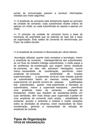 canais de comunicação passam a conduzir informações
inexatas aos níveis seguintes.
=> A amplitude de comando está diretamente ligada ao princípio
da unidade de comando: cada subordinado recebe ordens de
apenas um chefe, ou cada subordinado se reporta a apenas um
chefe.
=> O princípio da unidade de comando forma a base da
hierarquia de autoridade que se estende do topo até a base
da organização. Esta cadeia de comando foi denominada, por
Fayol, de cadeia escalar.
=> A amplitude de comando é influenciada por vários fatores:
·tecnologia utilizada: quanto mais complexa a tecnologia, menor
a amplitude de comando; · interdependência dos subordinados:
se um fluxo de trabalho interliga subordinados, o chefe passa a
ter problemas de coordenação que exigem menor amplitude
de comando; se eles não estiverem interligados, ocorre
menor necessidade de coordenação, permitindo maior
amplitude de comando; · similaridade de funções
supervisionadas: a supervisão torna-se mais simples quando
os subordinados fazem as mesmas coisas, permitindo
supervisionar um grande número de pessoas; · qualificações
dos subordinados: quanto mais experientes e treinados os
subordinados, menor a supervisão necessária, permitindo
uma amplitude maior de comando; · utilização de
Assistentes: chefes que dispõem de assistentes diretos em
suas atividades, têm mais tempo para supervisão e podem ter
uma amplitude de comando mais ampla; · estabilidade do
ambiente: quando o ambiente é instável e impõe variações
sobre as atividades da empresa, criam necessidade de maior
coordenação, gerando a necessidade de redução da
amplitude de controle.
,
Tipos de Organização
TIPOS DE ORGANIZAÇÃO
 