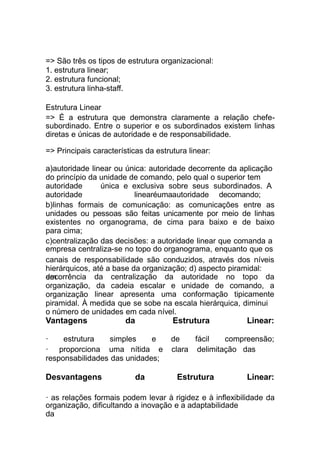 organização, dificultando a inovação e a adaptabilidade
da
=> São três os tipos de estrutura organizacional:
1. estrutura linear;
2. estrutura funcional;
3. estrutura linha-staff.
Estrutura Linear
=> É a estrutura que demonstra claramente a relação chefe-
subordinado. Entre o superior e os subordinados existem linhas
diretas e únicas de autoridade e de responsabilidade.
=> Principais características da estrutura linear:
a)autoridade linear ou única: autoridade decorrente da aplicação
do princípio da unidade de comando, pelo qual o superior tem
autoridade única e exclusiva sobre seus subordinados. A
autoridade linearéumaautoridade decomando;
b)linhas formais de comunicação: as comunicações entre as
unidades ou pessoas são feitas unicamente por meio de linhas
existentes no organograma, de cima para baixo e de baixo
para cima;
c)centralização das decisões: a autoridade linear que comanda a
empresa centraliza-se no topo do organograma, enquanto que os
canais de responsabilidade são conduzidos, através dos níveis
hierárquicos, até a base da organização; d) aspecto piramidal:
em da centralização da autoridade no topo dadecorrência
organização,
organização
da cadeia escalar e
linear apresenta uma
unidade de comando, a
conformação tipicamente
piramidal. À medida que se sobe na escala hierárquica, diminui
o número de unidades em cada nível.
Vantagens da Estrutura Linear:
responsabilidades das unidades;
Desvantagens da Estrutura Linear:
· as relações formais podem levar à rigidez e à inflexibilidade da
· estrutura simples e de fácil compreensão;
· proporciona uma nítida e clara delimitação das
 