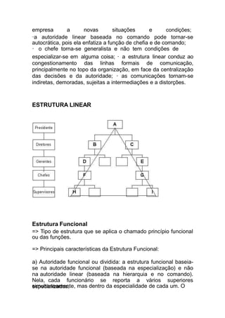 empresa a novas situações e condições;
·a autoridade linear baseada no comando pode tornar-se
autocrática, pois ela enfatiza a função de chefia e de comando;
· o chefe torna-se generalista e não tem condições de
especializar-se em alguma coisa; · a estrutura linear conduz ao
congestionamento das linhas formais de comunicação,
principalmente no topo da organização, em face da centralização
das decisões e da autoridade; · as comunicações tornam-se
indiretas, demoradas, sujeitas a intermediações e a distorções.
simultaneamente, mas dentro da especialidade de cada um. O
ESTRUTURA LINEAR
Estrutura Funcional
=> Tipo de estrutura que se aplica o chamado princípio funcional
ou das funções.
=> Principais características da Estrutura Funcional:
a) Autoridade funcional ou dividida: a estrutura funcional baseia-
se na autoridade funcional (baseada na especialização) e não
na autoridade linear (baseada na hierarquia e no comando).
Nela, cada funcionário se reporta a vários superiores
especializados,
 