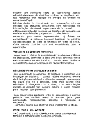 superior tem autoridade sobre os subordinados apenas
administrativamente, de disciplina, controle de freqüência, etc.
Isto representa total negação do princípio da unidade de
comando do Fayol.
b)Linhas diretas de comunicação: as comunicações entre as
unidades são efetuadas diretamente, sem necessidade de
intermediação, pois elas não seguem a cadeia de comando.
c)Descentralização das decisões: as decisões são delegadas às
unidades especializadas que possuam o conhecimento
necessário para melhor implementá-las. d) Ênfase na
especialização: a estrutura funcional baseia-se no princípio
da especialização de todas as unidades em todos os níveis.
Cada unidade contribui com sua especialidade para a
organização.
Vantagens da Estrutura Funcional:
·proporciona o máximo de especialização nas diversas unidades
da organização, permitindo a cada uma delas concentrar única
e exclusivamente no seu trabalho; · permite maior rapidez e
sem distorções nas comunicações nos níveis intermediários;
Desvantagens da Estrutura Funcional:
·dilui a autoridade de comando, da exigência e obediência e a
imposição de disciplina; · quando recebe orientação diversa
de dois órgãos especializados diferentes, um órgão nem sempre
faz aquilo que lhe é solicitado, ainda mais quando uma
orientação é divergente com a outra; · na subordinação
múltipla, as unidades nem sempre sabem a quem recorrer
para resolver seus problemas;
·gera concorrência predatória entre os especialistas e enorme
potencial para conflitos dentro da empresa (pode gerar
animosidade, ressentimentos, oposição e resistência à
cooperação;
· confusão quanto aos objetivos mais importantes a atingir.
ESTRUTURA LINHA-STAFF
=> O crescimento e a complexidade das tarefas das empresas
tornaram a estrutura linear ineficiente e ineficaz.
 