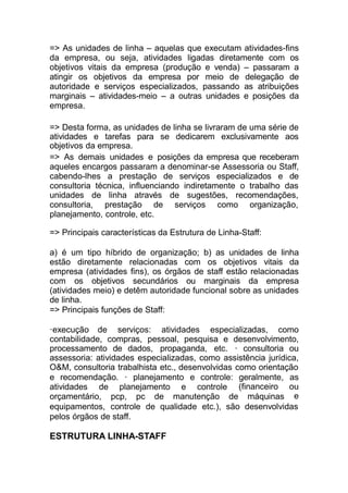 ESTRUTURA LINHA-STAFF
=> As unidades de linha – aquelas que executam atividades-fins
da empresa, ou seja, atividades ligadas diretamente com os
objetivos vitais da empresa (produção e venda) – passaram a
atingir os objetivos da empresa por meio de delegação de
autoridade e serviços especializados, passando as atribuições
marginais – atividades-meio – a outras unidades e posições da
empresa.
=> Desta forma, as unidades de linha se livraram de uma série de
atividades e tarefas para se dedicarem exclusivamente aos
objetivos da empresa.
=> As demais unidades e posições da empresa que receberam
aqueles encargos passaram a denominar-se Assessoria ou Staff,
cabendo-lhes a prestação de serviços especializados e de
consultoria técnica, influenciando indiretamente o trabalho das
unidades de linha através de sugestões, recomendações,
consultoria, prestação de serviços como organização,
planejamento, controle, etc.
=> Principais características da Estrutura de Linha-Staff:
a) é um tipo híbrido de organização; b) as unidades de linha
estão diretamente relacionadas com os objetivos vitais da
empresa (atividades fins), os órgãos de staff estão relacionadas
com os objetivos secundários ou marginais da empresa
(atividades meio) e detêm autoridade funcional sobre as unidades
de linha.
=> Principais funções de Staff:
·execução de serviços: atividades especializadas, como
contabilidade, compras, pessoal, pesquisa e desenvolvimento,
processamento de dados, propaganda, etc. · consultoria ou
assessoria: atividades especializadas, como assistência jurídica,
O&M, consultoria trabalhista etc., desenvolvidas como orientação
e recomendação. · planejamento e controle: geralmente,
atividades de planejamento e controle
orçamentário, pcp, pc de manutenção de máquinas
as
(financeiro ou
e
equipamentos, controle de qualidade etc.), são desenvolvidas
pelos órgãos de staff.
 