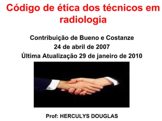 Código de ética dos técnicos em
radiologia
Contribuição de Bueno e Costanze
24 de abril de 2007
Última Atualização 29 de janeiro de 2010
Prof: HERCULYS DOUGLAS
 