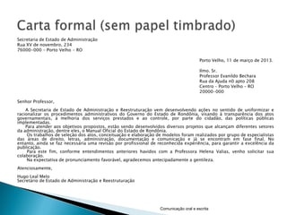Secretaria de Estado de Administração
Rua XV de novembro, 234
76000-000 – Porto Velho - RO

                                                                                       Porto Velho, 11 de março de 2013.

                                                                                       Ilmo. Sr.
                                                                                       Professor Evanildo Bechara
                                                                                       Rua da Ajuda n0 apto 208
                                                                                       Centro – Porto Velho – RO
                                                                                       20000-000

Senhor Professor,
    A Secretaria de Estado de Administração e Reestruturação vem desenvolvendo ações no sentido de uniformizar e
racionalizar os procedimentos administrativos do Governo do Estado de Rondônia, visando à transparência dos atos
governamentais, à melhoria dos serviços prestados e ao controle, por parte do cidadão, das políticas públicas
implementadas.
    Para atender aos objetivos propostos, estão sendo desenvolvidos diversos projetos que alcançam diferentes setores
da administração, dentre eles, o Manual Oficial do Estado de Rondônia.
     Os trabalhos de seleção dos atos, conceituação e elaboração de modelos foram realizados por grupo de especialistas
das áreas de direito, letras, administração, documentação e comunicação e já se encontram em fase final. No
entanto, ainda se faz necessária uma revisão por profissional de reconhecida experiência, para garantir a excelência da
publicação.
     Para este fim, conforme entendimentos anteriores havidos com a Professora Helena Valias, venho solicitar sua
colaboração.
     Na expectativa de pronunciamento favorável, agradecemos antecipadamente a gentileza.
Atenciosamente,
Hugo Leal Melo
Secretário de Estado de Administração e Reestruturação




                                                                  Comunicação oral e escrita
 