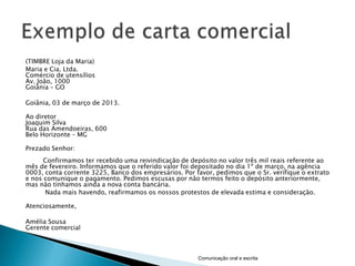 (TIMBRE Loja da Maria)
Maria e Cia. Ltda.
Comércio de utensílios
Av. João, 1000
Goiânia – GO

Goiânia, 03 de março de 2013.

Ao diretor
Joaquim Silva
Rua das Amendoeiras, 600
Belo Horizonte – MG

Prezado Senhor:
      Confirmamos ter recebido uma reivindicação de depósito no valor três mil reais referente ao
mês de fevereiro. Informamos que o referido valor foi depositado no dia 1º de março, na agência
0003, conta corrente 3225, Banco dos empresários. Por favor, pedimos que o Sr. verifique o extrato
e nos comunique o pagamento. Pedimos escusas por não termos feito o depósito anteriormente,
mas não tínhamos ainda a nova conta bancária.
      Nada mais havendo, reafirmamos os nossos protestos de elevada estima e consideração.

Atenciosamente,

Amélia Sousa
Gerente comercial



                                                       Comunicação oral e escrita
 