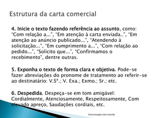 4. Inicie o texto fazendo referência ao assunto, como:
“Com relação a...”, “Em atenção à carta enviada..”, “Em
atenção ao anúncio publicado...”, “Atendendo à
solicitação...”, “Em cumprimento a...”, “Com relação ao
pedido...”, “Solicito que...”, “Confirmamos o
recebimento”, dentre outras.

5. Exponha o texto de forma clara e objetiva. Pode-se
fazer abreviações do pronome de tratamento ao referir-se
ao destinatário: V.Sª.; V. Exa.; Exmo.; Sr.; etc.

6. Despedida. Despeça-se em tom amigável:
Cordialmente, Atenciosamente, Respeitosamente, Com
elevado apreço, Saudações cordiais, etc.
                                 Comunicação oral e escrita
 
