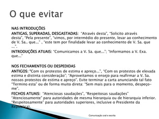 NAS INTRODUÇÕES
ANTIGAS, SUPERADAS, DESGASTADAS: “Através desta”, “Solicito através
desta”, “Pela presente”, “vimos, por intermédio do presente, levar ao conhecimento
de V. Sa.. que...” , “este tem por finalidade levar ao conhecimento de V. Sa. que
...”.
INTRODUÇÕES ATUAIS: “Comunicamos a V. Sa. que...”; “Informamos a V. Exa.
que...”

NOS FECHAMENTOS OU DESPEDIDAS
ANTIGOS: “Com os protestos de estima e apreço...”, “Com os protestos de elevada
estima e distinta consideração”; “Aproveitamos o ensejo para reafirmar a V. Sa.
nossos protestos de estima e apreço”. Evite terminar a carta anunciando tal fato
“Termino esta” ou de forma muito direta: “Sem mais para o momento, despeço-
me”.
FECHOS ATUAIS: “Atenciosas saudações”, “Respeitosas saudações”
“Atenciosamente” para autoridades de mesma hierarquia ou de hierarquia inferior.
“Respeitosamente” para autoridades superiores, inclusive o Presidente da
República).

                                           Comunicação oral e escrita
 