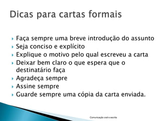    Faça sempre uma breve introdução do assunto
   Seja conciso e explícito
   Explique o motivo pelo qual escreveu a carta
   Deixar bem claro o que espera que o
    destinatário faça
   Agradeça sempre
   Assine sempre
   Guarde sempre uma cópia da carta enviada.


                           Comunicação oral e escrita
 