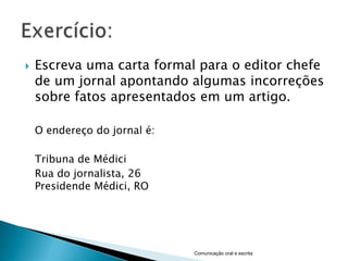    Escreva uma carta formal para o editor chefe
    de um jornal apontando algumas incorreções
    sobre fatos apresentados em um artigo.

    O endereço do jornal é:

    Tribuna de Médici
    Rua do jornalista, 26
    Presidende Médici, RO




                              Comunicação oral e escrita
 