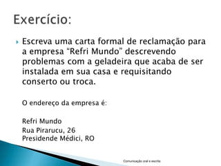    Escreva uma carta formal de reclamação para
    a empresa “Refri Mundo” descrevendo
    problemas com a geladeira que acaba de ser
    instalada em sua casa e requisitando
    conserto ou troca.

    O endereço da empresa é:

    Refri Mundo
    Rua Pirarucu, 26
    Presidende Médici, RO


                               Comunicação oral e escrita
 
