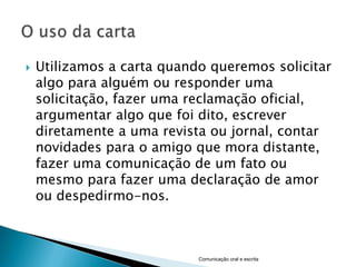    Utilizamos a carta quando queremos solicitar
    algo para alguém ou responder uma
    solicitação, fazer uma reclamação oficial,
    argumentar algo que foi dito, escrever
    diretamente a uma revista ou jornal, contar
    novidades para o amigo que mora distante,
    fazer uma comunicação de um fato ou
    mesmo para fazer uma declaração de amor
    ou despedirmo-nos.



                            Comunicação oral e escrita
 