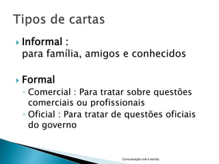    Informal :
    para família, amigos e conhecidos

   Formal
    ◦ Comercial : Para tratar sobre questões
      comerciais ou profissionais
    ◦ Oficial : Para tratar de questões oficiais
      do governo


                             Comunicação oral e escrita
 